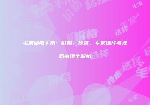 毛发移植手术：价格、技术、专家选择与注意事项全解析