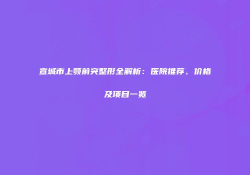 宣城市上颚前突整形全解析：医院推荐、价格及项目一览