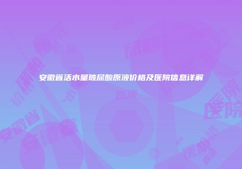 安徽省活水量玻尿酸原液价格及医院信息详解