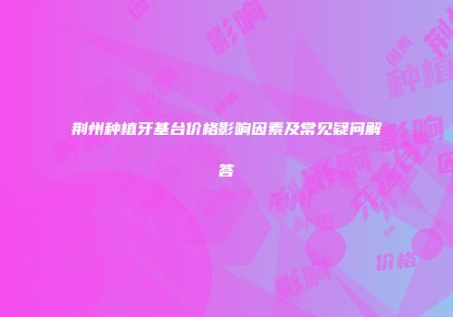 荆州种植牙基台价格影响因素及常见疑问解答