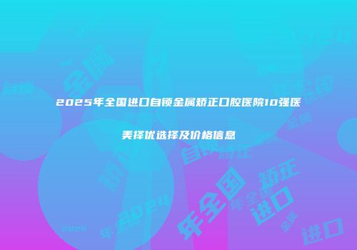 2025年全国进口自锁金属矫正口腔医院10强医美择优选择及价格信息