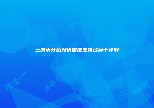 三明市牙齿贴瓷面医生排名前十详解