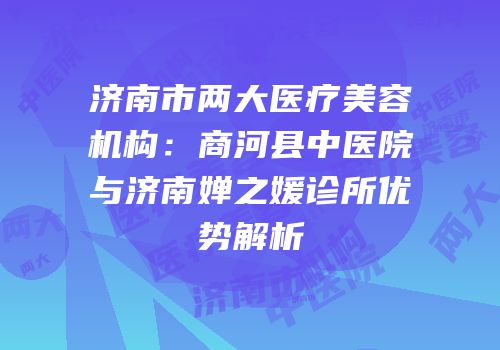 济南市两大医疗美容机构：商河县中医院与济南婵之媛诊所优势解析