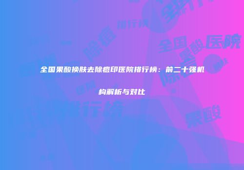 全国果酸换肤去除痘印医院排行榜：前二十强机构解析与对比
