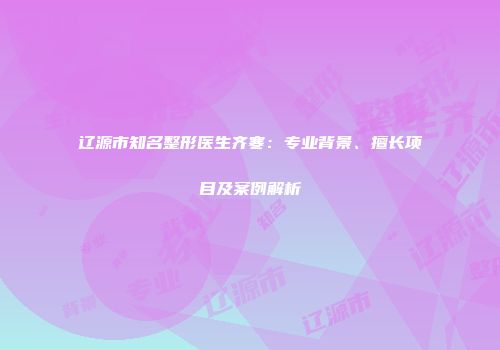 辽源市知名整形医生齐寒：专业背景、擅长项目及案例解析