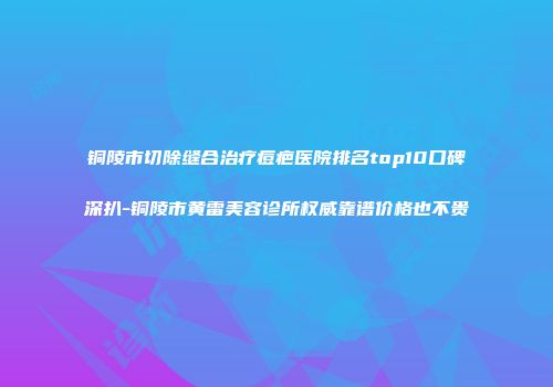 铜陵市切除缝合治疗痘疤医院排名top10口碑深扒-铜陵市黄雷美容诊所权威靠谱价格也不贵