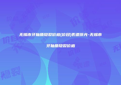 无锡市牙釉质隐裂价格(价目)表遭曝光-无锡市牙釉质隐裂价格