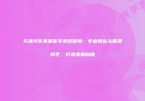 天津河东美莱医学美容医院：专业团队与精湛技艺，打造美丽自信