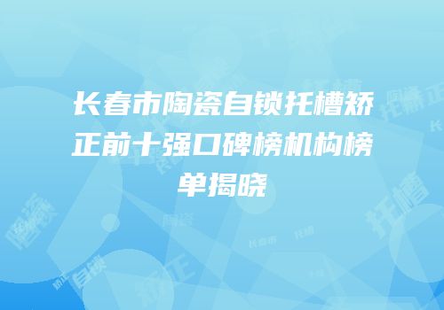 长春市陶瓷自锁托槽矫正前十强口碑榜机构榜单揭晓