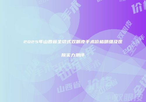 2025年山西省全切式双眼皮手术价格明细及医院实力测评