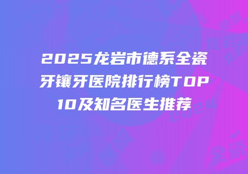 2025龙岩市德系全瓷牙镶牙医院排行榜TOP10及知名医生推荐