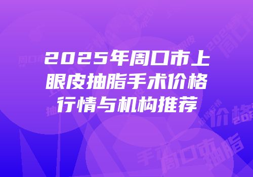 2025年周口市上眼皮抽脂手术价格行情与机构推荐