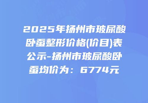 2025年扬州市玻尿酸卧蚕整形价格(价目)表公示-扬州市玻尿酸卧蚕均价为：6774元