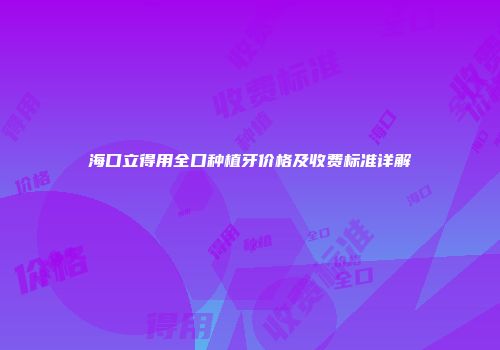 海口立得用全口种植牙价格及收费标准详解