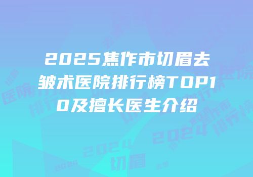 2025焦作市切眉去皱术医院排行榜TOP10及擅长医生介绍