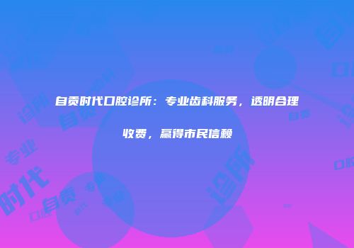 自贡时代口腔诊所：专业齿科服务，透明合理收费，赢得市民信赖