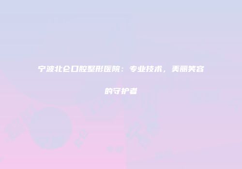 宁波北仑口腔整形医院:专业技术,美丽笑容的守护者