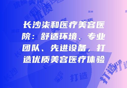 长沙柒和医疗美容医院：舒适环境、专业团队、先进设备，打造优质美容医疗体验