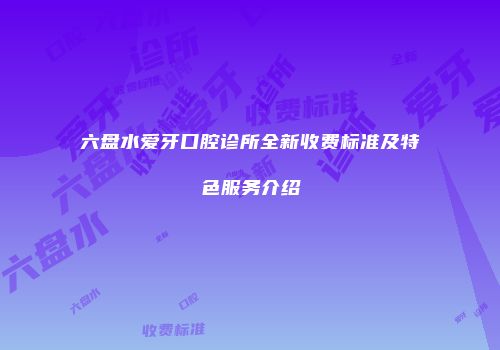 六盘水爱牙口腔诊所全新收费标准及特色服务介绍