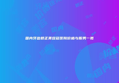国内牙齿矫正美容冠医院价格与服务一览