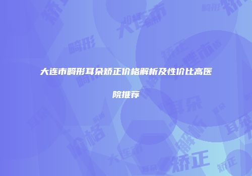 大连市畸形耳朵矫正价格解析及性价比高医院推荐