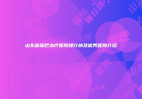 山东省嘴巴治疗医院排行榜及优秀医院介绍