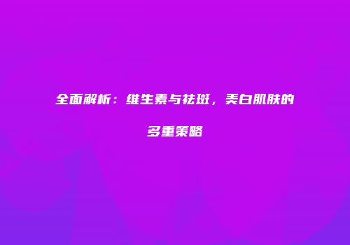 全面解析：维生素与祛斑，美白肌肤的多重策略