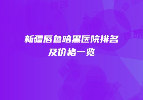 新疆唇色暗黑医院排名及价格一览