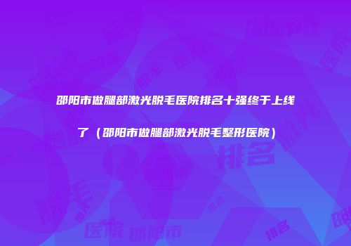 邵阳市做腿部激光脱毛医院排名十强终于上线了（邵阳市做腿部激光脱毛整形医院）