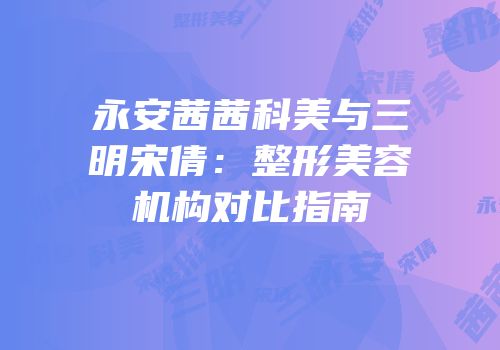 永安茜茜科美与三明宋倩：整形美容机构对比指南