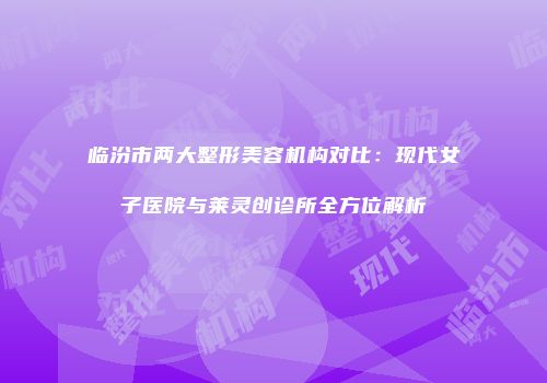 临汾市两大整形美容机构对比：现代女子医院与莱灵创诊所全方位解析