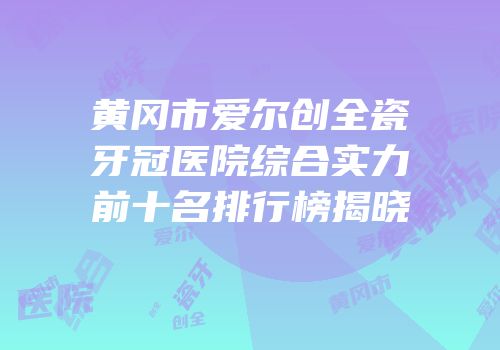 黄冈市爱尔创全瓷牙冠医院综合实力前十名排行榜揭晓