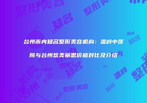 台州市内知名整形美容机构：温岭中医院与台州悠美丽思价格对比及介绍