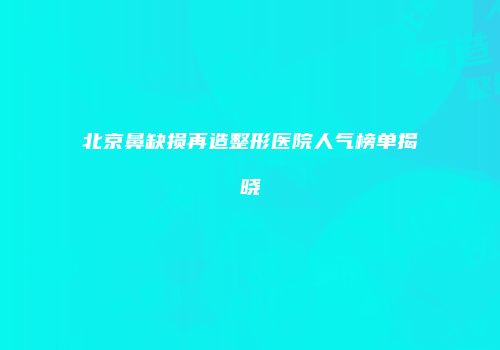 北京鼻缺损再造整形医院人气榜单揭晓