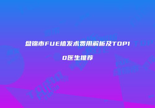盘锦市FUE植发术费用解析及TOP10医生推荐