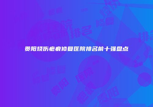 贵阳烧伤疤痕修复医院排名前十强盘点