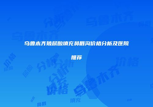 乌鲁木齐玻尿酸填充鼻唇沟价格分析及医院推荐
