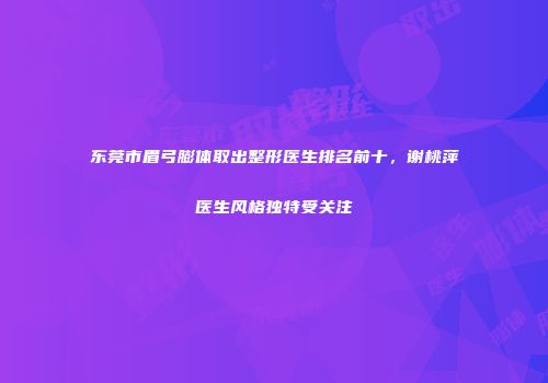 东莞市眉弓膨体取出整形医生排名前十，谢桃萍医生风格独特受关注