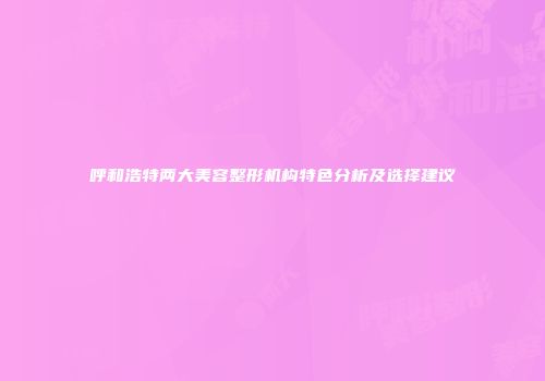 呼和浩特两大美容整形机构特色分析及选择建议