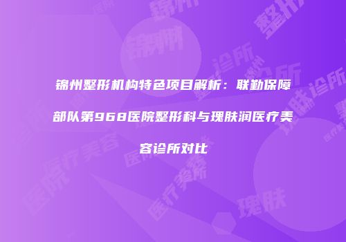 锦州整形机构特色项目解析：联勤保障部队第968医院整形科与瑰肤润医疗美容诊所对比