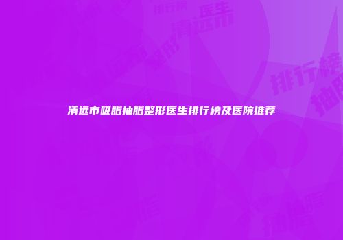 清远市吸脂抽脂整形医生排行榜及医院推荐