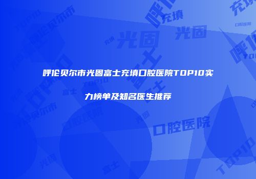 呼伦贝尔市光固富士充填口腔医院TOP10实力榜单及知名医生推荐