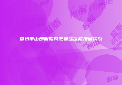 常州市面部吸脂减肥瘦脸医院排名揭晓