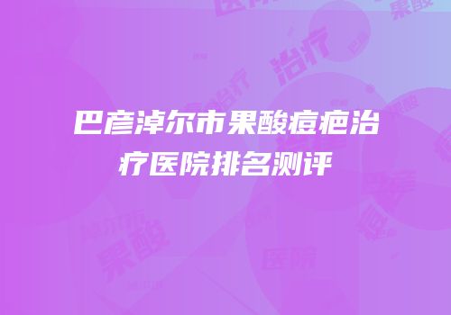 巴彦淖尔市果酸痘疤治疗医院排名测评