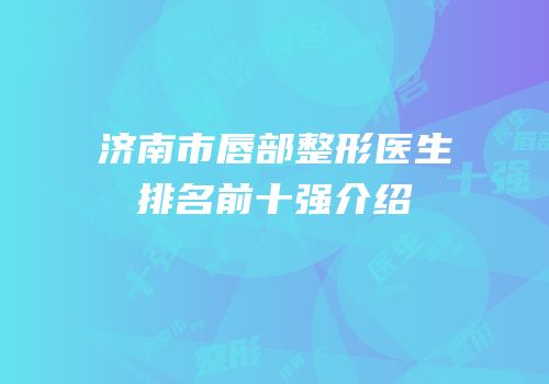 济南市唇部整形医生排名前十强介绍