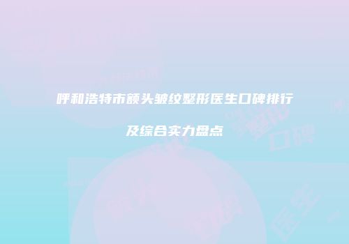 呼和浩特市额头皱纹整形医生口碑排行及综合实力盘点