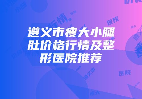 遵义市瘦大小腿肚价格行情及整形医院推荐