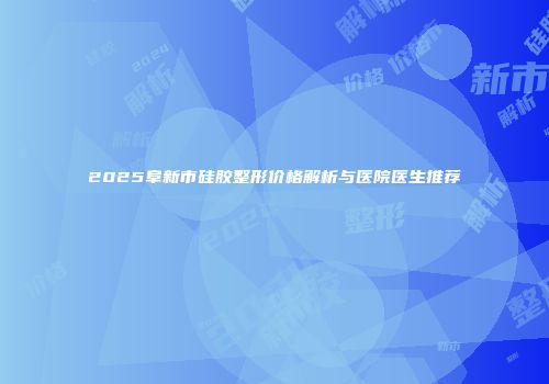 2025阜新市硅胶整形价格解析与医院医生推荐