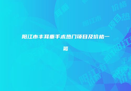 阳江市丰耳垂手术热门项目及价格一览