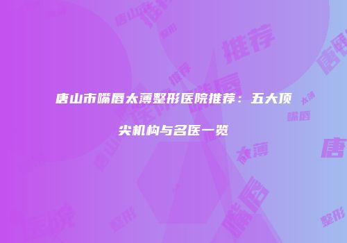 唐山市嘴唇太薄整形医院推荐：五大顶尖机构与名医一览